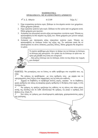 ΜΑΘΗΜΑΤΙΚΑ:
ΠΡΟΒΛΗΜΑΤΑ ΜΕ ΚΛΑΣΜΑΤΙΚΟΥΣ ΑΡΙΘΜΟΥΣ
9Ο
Δ. Σ. Αθηνών 4-12-09 Τάξη: Ε2΄
1. Είχα τετρακόσια πενήντα ευρώ. Ξόδεψα το ένα πέμπτο αυτών των χρημάτων.
Πόσα χρήματα ξόδεψα;
2. Είχα εξακόσια τριάντα τρία ευρώ. Ξόδεψα τα δύο τρίτα από τα χρήματα αυτά.
Πόσα χρήματα μου έμειναν;
3. Αγόρασα ένα ηλεκτρικό ψυγείο αξίας πεντακοσίων ενενήντα ευρώ. Έδωσα ως
προκαταβολή τα δύο πέμπτα της αξίας του. Πόσα χρήματα μου μένουν ακόμη
να πληρώσω;
4. Αγόρασα μια τηλεόραση αξίας εξακοσίων τριάντα ευρώ. Έδωσα ως
προκαταβολή τα τέσσερα ένατα της αξίας της. Το υπόλοιπο ποσό θα το
αποπληρώσω σε πέντε ισόποσες μηνιαίες δόσεις. Πόσα χρήματα θα πληρώνω
το μήνα;
ΟΔΗΓΙΕΣ: Να μεταφέρεις και να λύσεις το κάθε πρόβλημα στο τετράδιό σου, ως
εξής:
 Να γράψεις τα προβλήματα με τους αριθμούς τους με ψηφία και να
υπογραμμίσεις όσες λέξεις είναι σημαντικές για τη λύση του καθενός.
 Αρχικά να διαβάσεις το πρόβλημα πολλές φορές, κατόπιν να το διαβάσεις
χωρίς αριθμούς και τέλος να σκεφτείς (χωρίς αριθμούς) τι θα βρεις στην αρχή, τι στη
συνέχεια κλπ.
 Να γράψεις τις πράξεις οριζόντια (τις κάθετες να τις κάνεις στο πίσω μέρος
αυτής της σελίδας) και σε κάθε αποτέλεσμα θα γράφεις «τι είναι» ο αριθμός που
βρήκες (π.χ. λίτρα, €).
 Στο τέλος να γράψεις μια ολοκληρωμένη απάντηση, χρησιμοποιώντας μέρος
της ερώτησης.
Γιώργος Κατσαούνος
Το πρώτο πρόβλημα μάς δείχνει το δρόμο για να λύσουμε το δεύτερο,
το δεύτερο μάς φανερώνει τον τρόπο για να λύσουμε το τρίτο και το
τρίτο μάς βοηθά στη λύση του τέταρτου!
…Και μόλις λύσουμε και τα τέσσερα, ελάτε να σας δείξω την τυχερή
μου δεκάρα!
 