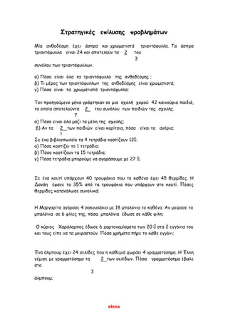 elena
Στρατηγικές επίλυσης προβλημάτων
Μία ανθοδέσμη έχει άσπρα και χρωματιστά τριαντάφυλλα. Τα άσπρα
τριαντάφυλλα είναι 24 και αποτελούν τα 2 του
3
συνόλου των τριαντάφυλλων.
α) Πόσα είναι όλα τα τριαντάφυλλα της ανθοδέσμης ;
β) Τι μέρος των τριαντάφυλλων της ανθοδέσμης είναι χρωματιστά;
γ) Πόσα είναι τα χρωματιστά τριαντάφυλλα;
Τον προηγούμενο μήνα γράφτηκαν σε μια σχολή χορού 42 καινούρια παιδιά,
τα οποία αποτελούντα 2 του συνόλου των παιδιών της σχολής.
7
α) Πόσα είναι όλα μαζί τα μέλη της σχολής;
β) Αν τα 2 των παιδιών είναι κορίτσια, πόσα είναι τα αγόρια;
3
Σε ένα βιβλιοπωλείο τα 4 τετράδια κοστίζουν 12 .
α) Πόσο κοστίζει το 1 τετράδιο;
β) Πόσο κοστίζουν τα 15 τετράδια;
γ) Πόσα τετράδια μπορούμε να αγοράσουμε με 27 ;
Σε ένα κουτί υπάρχουν 40 τρουφάκια που το καθένα έχει 45 θερμίδες. Η
Δανάη έφαγε το 35% από τα τρουφάκια που υπάρχουν στο κουτί. Πόσες
θερμίδες κατανάλωσε συνολικά;
Η Μαργαρίτα αγόρασε 4 σακουλάκια με 18 μπαλόνια το καθένα. Αν μοίρασε τα
μπαλόνια σε 6 φίλες της, πόσα μπαλόνια έδωσε σε κάθε φίλη;
Ο κύριος Χαράλαμπος έδωσε 6 χαρτονομίσματα των 20 στα 2 εγγόνια του
και τους είπε να τα μοιραστούν. Πόσα χρήματα πήρε το κάθε εγγόνι;
Ένα άλμπουμ έχει 24 σελίδες που η καθεμιά χωράει 4 γραμματόσημα. Η Έλλη
γέμισε με γραμματόσημα τα 2 των σελίδων. Πόσα γραμματόσημα έβαλε
στο
3
άλμπουμ;
 
