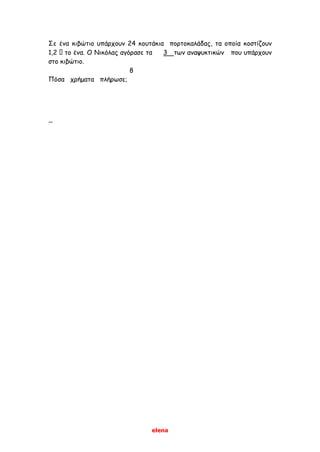 elena
Σε ένα κιβώτιο υπάρχουν 24 κουτάκια πορτοκαλάδας, τα οποία κοστίζουν
1,2 το ένα. Ο Νικόλας αγόρασε τα 3 των αναψυκτικών που υπάρχουν
στο κιβώτιο.
8
Πόσα χρήματα πλήρωσε;
--
 