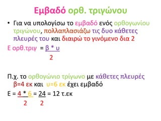 Εμβαδό ορθ. τριγώνου
• Για να υπολογίσω το εμβαδό ενός ορθογωνίου
τριγώνου, πολλαπλασιάζω τις δυο κάθετες
πλευρές του και διαιρώ το γινόμενο δια 2
Ε ορθ.τριγ = β * υ
2
Π.χ. το ορθογώνιο τρίγωνο με κάθετες πλευρές
β=4 εκ και υ=6 εκ έχει εμβαδό
Ε = 4 * 6 = 24 = 12 τ.εκ
2 2
 