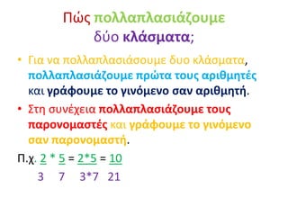 Πώς πολλαπλασιάζουμε
δύο κλάσματα;
• Για να πολλαπλασιάσουμε δυο κλάσματα,
πολλαπλασιάζουμε πρώτα τους αριθμητές
και γράφουμε το γινόμενο σαν αριθμητή.
• Στη συνέχεια πολλαπλασιάζουμε τους
παρονομαστές και γράφουμε το γινόμενο
σαν παρονομαστή.
Π.χ. 2 * 5 = 2*5 = 10
3 7 3*7 21
 