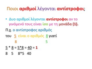 Ποιοι αριθμοί λέγονται αντίστροφοι;
• Δυο αριθμοί λέγονται αντίστροφοι αν το
γινόμενό τους είναι ίσο με τη μονάδα (1).
Π.χ. ο αντίστροφος αριθμός
του 5 είναι ο αριθμός 8 γιατί
8 5
5 * 8 = 5*8 = 40 = 1
8 5 8*5 40
 