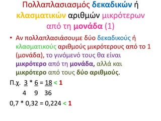 Πολλαπλασιασμός δεκαδικών ή
κλασματικών αριθμών μικρότερων
από τη μονάδα (1)
• Αν πολλαπλασιάσουμε δύο δεκαδικούς ή
κλασματικούς αριθμούς μικρότερους από το 1
(μονάδα), το γινόμενό τους θα είναι
μικρότερο από τη μονάδα, αλλά και
μικρότερο από τους δύο αριθμούς.
Π.χ. 3 * 6 = 18 < 1
4 9 36
0,7 * 0,32 = 0,224 < 1
 