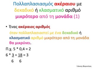 Πολλαπλασιασμός ακέραιου με
δεκαδικό ή κλασματικό αριθμό
μικρότερο από τη μονάδα (1)
• Ένας ακέραιος αριθμός
όταν πολλαπλασιαστεί με ένα δεκαδικό ή
κλασματικό αριθμό μικρότερο από τη μονάδα
θα μικρύνει.
Π.χ. 5 * 0,4 = 2
6 * 3 = 18 = 3
6 6
Γιάννης Φερεντίνος
 