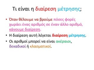 Τι είναι η διαίρεση μέτρησης;
• Όταν θέλουμε να βρούμε πόσες φορές
χωράει ένας αριθμός σε έναν άλλο αριθμό,
κάνουμε διαίρεση.
• Η διαίρεση αυτή λέγεται διαίρεση μέτρησης.
• Οι αριθμοί μπορεί να είναι ακέραιοι,
δεκαδικοί ή κλασματικοί.
 