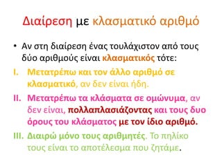 Διαίρεση με κλασματικό αριθμό
• Αν στη διαίρεση ένας τουλάχιστον από τους
δύο αριθμούς είναι κλασματικός τότε:
I. Μετατρέπω και τον άλλο αριθμό σε
κλασματικό, αν δεν είναι ήδη.
II. Μετατρέπω τα κλάσματα σε ομώνυμα, αν
δεν είναι, πολλαπλασιάζοντας και τους δυο
όρους του κλάσματος με τον ίδιο αριθμό.
III. Διαιρώ μόνο τους αριθμητές. Το πηλίκο
τους είναι το αποτέλεσμα που ζητάμε.
 