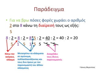 Παράδειγμα
• Για να βρω πόσες φορές χωράει ο αριθμός
2 στο 8 κάνω τη διαίρεσή τους ως εξής:
5
8 : 2 = 8 : 2 = 8*5 : 2 = 40 : 2 = 40 : 2 = 20
5 1 5 1*5 5 5 5
Κάνω τον
ακέραιο,
κλάσμα
Μετατρέπω τα κλάσματα
σε ομώνυμα,
πολλαπλασιάζοντας και
τους δυο όρους με τον
παρονομαστή του άλλου
κλάσματος
Διαγράφω
τους ίδιους
παρονομαστές
Γιάννης Φερεντίνος
 