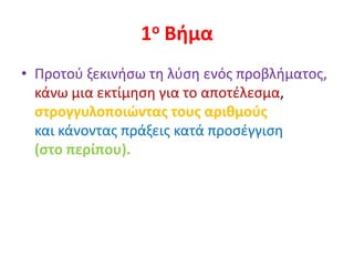 1ο Βήμα
• Προτού ξεκινήσω τη λύση ενός προβλήματος,
κάνω μια εκτίμηση για το αποτέλεσμα,
στρογγυλοποιώντας τους αριθμούς
και κάνοντας πράξεις κατά προσέγγιση
(στο περίπου).
 