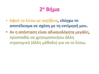 2ο Βήμα
• Αφού το λύσω με ακρίβεια, ελέγχω το
αποτέλεσμα σε σχέση με τη εκτίμησή μου.
• Αν η απόσταση είναι αδικαιολόγητα μεγάλη,
προσπαθώ να χρησιμοποιήσω άλλη
στρατηγική (άλλη μέθοδο) για να το λύσω.
 