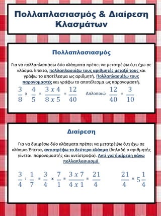Πολλαπλασιασμός & Διαίρεση
Κλασμάτων
Πολλαπλασιασμός
Για να πολλαπλασιάσω δύο κλάσματα πρέπει να μετατρέψω ό,τι έχω σε
κλάσμα. Έπειτα, πολλαπλασιάζω τους αριθμητές μεταξύ τους και
γράφω το αποτέλεσμα ως αριθμητή. Πολλαπλασιάζω τους
παρονομαστές και γράφω το αποτέλεσμα ως παρονομαστή.
x = = Απλοποιώ =
Διαίρεση
Για να διαιρέσω δύο κλάσματα πρέπει να μετατρέψω ό,τι έχω σε
κλάσμα. Έπειτα, αντιστρέφω το δεύτερο κλάσμα (δηλαδή ο αριθμητής
γίνεται παρονομαστής και αντίστροφα). Αντί για διαίρεση κάνω
πολλαπλασιασμό.
: = x = = =
Μαρία Καραγκούνη
 