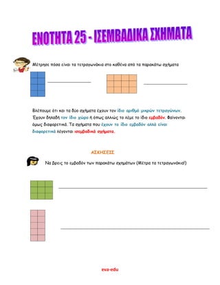 eva-edu
Μέτρησε πόσα είναι τα τετραγωνάκια στο καθένα από τα παρακάτω σχήματα
Βλέπουμε ότι και τα δύο σχήματα έχουν τον ίδιο αριθμό μικρών τετραγώνων.
Έχουν δηλαδή τον ίδιο χώρο ή όπως αλλιώς το λέμε το ίδιο εμβαδόν. Φαίνονται
όμως διαφορετικά. Τα σχήματα που έχουν το ίδιο εμβαδόν αλλά είναι
διαφορετικά λέγονται ισεμβαδικά σχήματα.
ΑΣΚΗΣΕΙΣ
Να βρεις το εμβαδόν των παρακάτω σχημάτων (Μέτρα τα τετραγωνάκια!)
 
