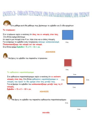 eva-edu
Στο μάθημα αυτό θα μάθουμε πως βρίσκουμε το εμβαδόν για 3 είδη σχημάτων:
Το τετράγωνο:
Στο τετράγωνο ισχύει ο κανόνας ότι όλες του οι πλευρές είναι ίσες.
Στο δίπλα σχήμα βλέπουμε
ότι αφού η μια πλευρά είναι 4 εκ. τόσο είναι και οι άλλες πλευρές.
Για να βρούμε το εμβαδόν ενός τετραγώνου κάνουμε πολλαπλασιασμό.
Πολλαπλασιάζουμε την πλευρά επί την πλευρά.
Στο δίπλα σχήμα Εμβαδόν= 4 x 4 = 16 τ.εκ.
ΑΣΚΗΣΕΙΣ
Να βρεις το εμβαδόν του παρακάτω τετραγώνου
Το ορθογώνιο παραλληλόγραμμο
Στο ορθογώνιο παραλληλόγραμμο ισχύει ο κανόνας ότι οι απέναντι
πλευρές είναι ίσες. Στο δίπλα ορθογώνιο παραλληλόγραμμο οι
πλευρές που έχουν το ίδιο χρώμα είναι ίσες μεταξύ τους.
Για να βρούμε το εμβαδόν του πολλαπλασιάζουμε μεταξύ τους τις 2
πλευρές.
Εμβαδόν = 5 x 2 = 10 τ.εκ.
ΑΣΚΗΣΕΙΣ
Να βρεις το εμβαδόν του παρακάτω ορθογωνίου παραλληλογράμμου
4 εκ.
3 εκ.
2 εκ.2 εκ.
5 εκ.
5 εκ.
2 εκ.
6 εκ.
 