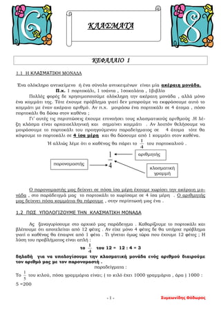 Συμεωνίδης Θόδωρος- 1 -
ΚΛΑΣΜΑΤΑ
ΚΕΦΑΛΑΙΟ 1
1.1 Η ΚΛΑΣΜΑΤΙΚΗ ΜΟΝΑΔΑ
Ένα ολόκληρο αντικείμενο ή ένα σύνολο αντικειμένων είναι μία ακέραιη μονάδα.
Π.χ. 1 πορτοκάλι, 1 τσάντα , 1σοκολάτα , 1βιβλίο
Πολλές φορές δε χρησιμοποιούμε ολόκληρη την ακέραιη μονάδα , αλλά μόνο
ένα κομμάτι της. Τότε έχουμε πρόβλημα γιατί δεν μπορούμε να εκφράσουμε αυτό το
κομμάτι με έναν ακέραιο αριθμό. Αν π.χ. μοιράσω ένα πορτοκάλι σε 4 άτομα , πόσο
πορτοκάλι θα δώσω στον καθένα ;
Γι’ αυτές τις περιπτώσεις έχουμε επινοήσει τους κλασματικούς αριθμούς .Η λέ-
ξη κλάσμα είναι αρχαιοελληνική και σημαίνει κομμάτι . Αν λοιπόν θελήσουμε να
μοιράσουμε το πορτοκάλι του προηγούμενου παραδείγματος σε 4 άτομα τότε θα
κόψουμε το πορτοκάλι σε 4 ίσα μέρη και θα δώσουμε από 1 κομμάτι στον καθένα.
Ή αλλιώς λέμε ότι ο καθένας θα πάρει το
4
1
του πορτοκαλιού .
4
1
Ο παρονομαστής μας δείχνει σε πόσα ίσα μέρη έχουμε χωρίσει την ακέραιη μο-
νάδα , στο παράδειγμά μας το πορτοκάλι το χωρίσαμε σε 4 ίσα μέρη . Ο αριθμητής
μας δείχνει πόσα κομμάτια θα πάρουμε , στην περίπτωσή μας ένα .
1.2 ΠΩΣ ΥΠΟΛΟΓΙΖΟΥΜΕ ΤΗΝ ΚΛΑΣΜΑΤΙΚΗ ΜΟΝΑΔΑ
Ας ξαναγυρίσουμε στο αρχικό μας παράδειγμα . Καθαρίζουμε το πορτοκάλι και
βλέπουμε ότι αποτελείται από 12 φέτες . Αν είχε μόνο 4 φέτες δε θα υπήρχε πρόβλημα
γιατί ο καθένας θα έπαιρνε από 1 φέτα . Τι γίνεται όμως τώρα που έχουμε 12 φέτες ; Η
λύση του προβλήματος είναι απλή :
το
4
1
του 12 = 12 : 4 = 3
δηλαδή για να υπολογίσουμε την κλασματική μονάδα ενός αριθμού διαιρούμε
τον αριθμό μας με τον παρονομαστή .
παραδείγματα :
Το
5
1
του κιλού, πόσα γραμμάρια είναι; ( το κιλό έχει 1000 γραμμάρια , άρα ) 1000 :
5 =200
αριθμητής
παρονομαστής
κλασματική
γραμμή
 
