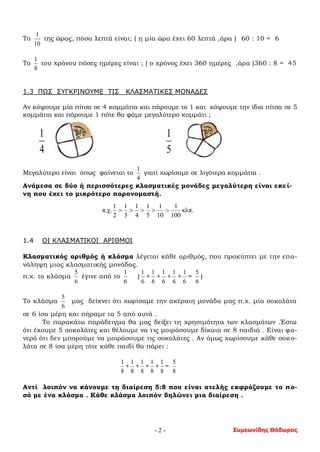 Συμεωνίδης Θόδωρος- 2 -
Το
10
1
της ώρας, πόσα λεπτά είναι; ( η μία ώρα έχει 60 λεπτά ,άρα ) 60 : 10 = 6
Το
8
1
του χρόνου πόσες ημέρες είναι ; ( ο χρόνος έχει 360 ημέρες ,άρα )360 : 8 = 45
1.3 ΠΩΣ ΣΥΓΚΡΙΝΟΥΜΕ ΤΙΣ ΚΛΑΣΜΑΤΙΚΕΣ ΜΟΝΑΔΕΣ
Αν κόψουμε μία πίτσα σε 4 κομμάτια και πάρουμε το 1 και κόψουμε την ίδια πίτσα σε 5
κομμάτια και πάρουμε 1 πότε θα φάμε μεγαλύτερο κομμάτι ;
4
1
5
1
Μεγαλύτερο είναι όπως φαίνεται το
4
1
γιατί χωρίσαμε σε λιγότερα κομμάτια .
Ανάμεσα σε δύο ή περισσότερες κλασματικές μονάδες μεγαλύτερη είναι εκεί-
νη που έχει το μικρότερο παρονομαστή.
1.4 ΟΙ ΚΛΑΣΜΑΤΙΚΟΙ ΑΡΙΘΜΟΙ
Κλασματικός αριθμός ή κλάσμα λέγεται κάθε αριθμός, που προκύπτει με την επα-
νάληψη μιας κλασματικής μονάδας.
π.χ. το κλάσμα
6
5
έγινε από το
6
1
(
6
1
+
6
1
+
6
1
+
6
1
+
6
1
=
6
5
)
Το κλάσμα
6
5
μας δείχνει ότι χωρίσαμε την ακέραιη μονάδα μας π.χ. μία σοκολάτα
σε 6 ίσα μέρη και πήραμε τα 5 από αυτά .
Το παρακάτω παράδειγμα θα μας δείξει τη χρησιμότητα των κλασμάτων .Έστω
ότι έχουμε 5 σοκολάτες και θέλουμε να τις μοιράσουμε δίκαια σε 8 παιδιά . Είναι φα-
νερό ότι δεν μπορούμε να μοιράσουμε τις σοκολάτες . Αν όμως χωρίσουμε κάθε σοκο-
λάτα σε 8 ίσα μέρη τότε κάθε παιδί θα πάρει :
8
1
+
8
1
+
8
1
+
8
1
+
8
1
=
8
5
Αντί λοιπόν να κάνουμε τη διαίρεση 5:8 που είναι ατελής εκφράζουμε το πο-
σό με ένα κλάσμα . Κάθε κλάσμα λοιπόν δηλώνει μια διαίρεση .
κλπ.
100
1
10
1
5
1
4
1
3
1
2
1
π.χ. 
 