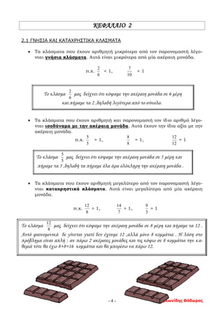 Συμεωνίδης Θόδωρος- 4 -
ΚΕΦΑΛΑΙΟ 2
2.1 ΓΝΗΣΙΑ ΚΑΙ ΚΑΤΑΧΡΗΣΤΙΚΑ ΚΛΑΣΜΑΤΑ
 Τα κλάσματα που έχουν αριθμητή μικρότερο από τον παρονομαστή λέγο-
νται γνήσια κλάσματα. Αυτά είναι μικρότερα από μία ακέραιη μονάδα.
π.χ.
6
2
< 1,
10
7
< 1
Το κλάσμα
6
2
μας δείχνει ότι κόψαμε την ακέραιη μονάδα σε 6 μέρη
και πήραμε τα 2 ,δηλαδή λιγότερα από το σύνολο.
 Τα κλάσματα που έχουν αριθμητή και παρονομαστή τον ίδιο αριθμό λέγο-
νται ισοδύναμα με την ακέραιη μονάδα. Αυτά έχουν την ίδια αξία με την
ακέραιη μονάδα.
π.χ.
5
5
= 1,
8
8
= 1,
12
12
= 1
Το κλάσμα
5
5
μας δείχνει ότι κόψαμε την ακέραιη μονάδα σε 5 μέρη και
πήραμε τα 5 ,δηλαδή τα πήραμε όλα άρα ολόκληρη την ακέραιη μονάδα .
 Τα κλάσματα που έχουν αριθμητή μεγαλύτερο από τον παρονομαστή λέγο-
νται καταχρηστικά κλάσματα. Αυτά είναι μεγαλύτερα από μία ακέραιη
μονάδα.
π.χ.
8
12
> 1,
7
14
> 1,
3
9
> 1
Το κλάσμα
8
12
μας δείχνει ότι κόψαμε την ακέραιη μονάδα σε 8 μέρη και πήραμε τα 12 .
Αυτό φαινομενικά δε γίνεται γιατί δεν έχουμε 12 ,αλλά μόνο 8 κομμάτια . Η λύση στο
πρόβλημα είναι απλή : αν πάρω 2 ακέραιες μονάδες και τις κόψω σε 8 κομμάτια την κα-
θεμιά τότε θα έχω 8+8=16 κομμάτια και θα μπορέσω να πάρω 12.
 
