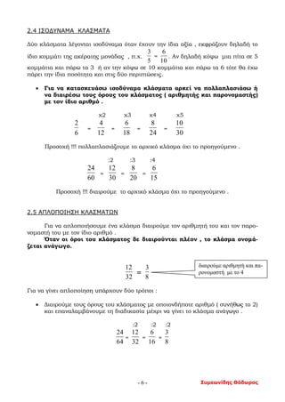 Συμεωνίδης Θόδωρος- 6 -
2.4 ΙΣΟΔΥΝΑΜΑ ΚΛΑΣΜΑΤΑ
Δύο κλάσματα λέγονται ισοδύναμα όταν έχουν την ίδια αξία , εκφράζουν δηλαδή το
ίδιο κομμάτι της ακέραιης μονάδας , π.χ.
5
3
=
10
6
. Αν δηλαδή κόψω μια πίτα σε 5
κομμάτια και πάρω τα 3 ή αν την κόψω σε 10 κομμάτια και πάρω τα 6 τότε θα έχω
πάρει την ίδια ποσότητα και στις δύο περιπτώσεις.
 Για να κατασκευάσω ισοδύναμα κλάσματα αρκεί να πολλαπλασιάσω ή
να διαιρέσω τους όρους του κλάσματος ( αριθμητής και παρονομαστής)
με τον ίδιο αριθμό .
χ2 χ3 χ4 χ5
6
2
=
12
4
=
18
6
=
24
8
=
30
10
Προσοχή !!! πολλαπλασιάζουμε το αρχικό κλάσμα όχι το προηγούμενο .
:2 :3 :4
60
24
=
30
12
=
20
8
=
15
6
Προσοχή !!! διαιρούμε το αρχικό κλάσμα όχι το προηγούμενο .
2.5 ΑΠΛΟΠΟΙΗΣΗ ΚΛΑΣΜΑΤΩΝ
Για να απλοποιήσουμε ένα κλάσμα διαιρούμε τον αριθμητή του και τον παρο-
νομαστή του με τον ίδιο αριθμό .
Όταν οι όροι του κλάσματος δε διαιρούνται πλέον , το κλάσμα ονομά-
ζεται ανάγωγο.
32
12
=
8
3
Για να γίνει απλοποίηση υπάρχουν δύο τρόποι :
 Διαιρούμε τους όρους του κλάσματος με οποιονδήποτε αριθμό ( συνήθως το 2)
και επαναλαμβάνουμε τη διαδικασία μέχρι να γίνει το κλάσμα ανάγωγο .
:2 :2 :2
64
24
=
32
12
=
16
6
=
8
3
διαιρούμε αριθμητή και πα-
ρονομαστή με το 4
 