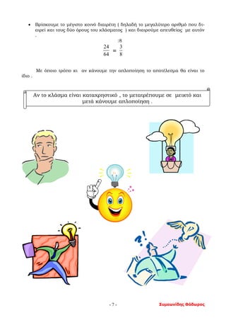 Συμεωνίδης Θόδωρος- 7 -
 Βρίσκουμε το μέγιστο κοινό διαιρέτη ( δηλαδή το μεγαλύτερο αριθμό που δι-
αιρεί και τους δύο όρους του κλάσματος ) και διαιρούμε απευθείας με αυτόν
.
:8
64
24
=
8
3
Με όποιο τρόπο κι αν κάνουμε την απλοποίηση το αποτέλεσμα θα είναι το
ίδιο .
Αν το κλάσμα είναι καταχρηστικό , το μετατρέπουμε σε μεικτό και
μετά κάνουμε απλοποίηση .
 