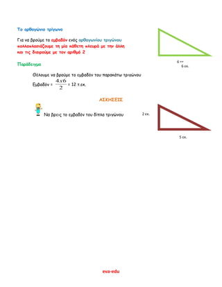 eva-edu
Το ορθογώνιο τρίγωνο
Για να βρούμε το εμβαδόν ενός ορθογωνίου τριγώνου
πολλαπλασιάζουμε τη μία κάθετη πλευρά με την άλλη
και τις διαιρούμε με τον αριθμό 2
Παράδειγμα
Θέλουμε να βρούμε το εμβαδόν του παρακάτω τριγώνου
Εμβαδόν =
2
64x
= 12 τ.εκ.
ΑΣΚΗΣΕΙΣ
Να βρεις το εμβαδόν του δίπλα τριγώνου 2 εκ.
6 εκ.
6 εκ.
5 εκ.
 