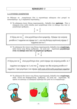 Συμεωνίδης Θόδωρος- 8 -
ΚΕΦΑΛΑΙΟ 3
3.1 ΣΥΓΚΡΙΣΗ ΚΛΑΣΜΑΤΩΝ
Αν θέλουμε να συγκρίνουμε δύο ή περισσότερα κλάσματα τότε μπορεί να
συναντήσουμε τις 3 παρακάτω περιπτώσεις :
 Τα κλάσματα έχουν ίδιους παρονομαστές , δηλαδή είναι ομώνυμα . Τότε η
σύγκριση είναι πολύ εύκολη γιατί μεγαλύτερο είναι το κλάσμα που έχει το
μεγαλύτερο αριθμητή .
5
3
> 5
2
Ο λόγος που τα
5
3
είναι μεγαλύτερο είναι προφανής . Κόψαμε την ακέραιη
μονάδα σε 5 κομμάτια και πήραμε τα 3 , ενώ στη δεύτερη περίπτωση πήραμε 2
κομμάτια από τα 5 .
 Τα κλάσματα δεν έχουν τους ίδιους παρονομαστές ,δηλαδή είναι ετερώνυμα,
αλλά έχουν τους ίδιους αριθμητές . Σε αυτή την περίπτωση μεγαλύτερο
είναι το κλάσμα που έχει το μικρότερο αριθμητή
5
3
> 8
3
Ο λόγος που τα
5
3
είναι μεγαλύτερο είναι γιατί κόψαμε την ακέραιη μονάδα σε 5
κομμάτια και πήραμε τα 3 ,ενώ στα
8
3
κόψαμε την ίδια ακέραιη μονάδα σε 8
κομμάτια ( άρα μικρότερα ) και πήραμε πάλι τρία αλλά πολύ μικρότερα κομμάτια
.
 Τα κλάσματα δεν έχουν τους ίδιους παρονομαστές ,δηλαδή είναι ετερώνυμα,
αλλά έχουν και διαφορετικούς αριθμητές . Σε αυτή την περίπτωση θα
πρέπει να κάνουμε τα κλάσματα ομώνυμα και μετά να τα συγκρίνουμε .
 