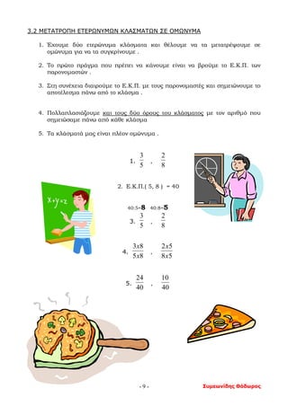Συμεωνίδης Θόδωρος- 9 -
3.2 ΜΕΤΑΤΡΟΠΗ ΕΤΕΡΩΝΥΜΩΝ ΚΛΑΣΜΑΤΩΝ ΣΕ ΟΜΩΝΥΜΑ
1. Έχουμε δύο ετερώνυμα κλάσματα και θέλουμε να τα μετατρέψουμε σε
ομώνυμα για να τα συγκρίνουμε .
2. Το πρώτο πράγμα που πρέπει να κάνουμε είναι να βρούμε το Ε.Κ.Π. των
παρονομαστών .
3. Στη συνέχεια διαιρούμε το Ε.Κ.Π. με τους παρονομαστές και σημειώνουμε το
αποτέλεσμα πάνω από το κλάσμα .
4. Πολλαπλασιάζουμε και τους δύο όρους του κλάσματος με τον αριθμό που
σημειώσαμε πάνω από κάθε κλάσμα
5. Τα κλάσματά μας είναι πλέον ομώνυμα .
1.
5
3
,
8
2
2. Ε.Κ.Π.( 5, 8 ) = 40
40:5=8 40:8=5
3.
5
3
,
8
2
4.
85
83
x
x
,
58
52
x
x
5.
40
24
,
40
10
 