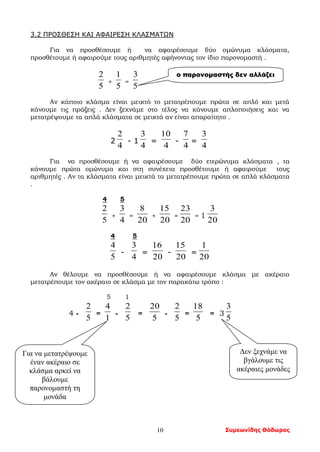 Συμεωνίδης Θόδωρος10
3.2 ΠΡΟΣΘΕΣΗ ΚΑΙ ΑΦΑΙΡΕΣΗ ΚΛΑΣΜΑΤΩΝ
Για να προσθέσουμε ή να αφαιρέσουμε δύο ομώνυμα κλάσματα,
προσθέτουμε ή αφαιρούμε τους αριθμητές αφήνοντας τον ίδιο παρονομαστή .
5
2
+
5
1
=
5
3
Αν κάποιο κλάσμα είναι μεικτό το μετατρέπουμε πρώτα σε απλό και μετά
κάνουμε τις πράξεις . Δεν ξεχνάμε στο τέλος να κάνουμε απλοποιήσεις και να
μετατρέψουμε τα απλά κλάσματα σε μεικτά αν είναι απαραίτητο .
2
4
2
- 1
4
3
=
4
10
-
4
7
=
4
3
Για να προσθέσουμε ή να αφαιρέσουμε δύο ετερώνυμα κλάσματα , τα
κάνουμε πρώτα ομώνυμα και στη συνέχεια προσθέτουμε ή αφαιρούμε τους
αριθμητές . Αν τα κλάσματα είναι μεικτά τα μετατρέπουμε πρώτα σε απλά κλάσματα
.
4 5
5
2
+
4
3
=
20
8
+
20
15
=
20
23
= 1
20
3
4 5
5
4
-
4
3
=
20
16
-
20
15
=
20
1
Αν θέλουμε να προσθέσουμε ή να αφαιρέσουμε κλάσμα με ακέραιο
μετατρέπουμε τον ακέραιο σε κλάσμα με τον παρακάτω τρόπο :
5 1
4 -
5
2
=
1
4
-
5
2
=
5
20
-
5
2
=
5
18
= 3
5
3
ο παρονομαστής δεν αλλάζει
Για να μετατρέψουμε
έναν ακέραιο σε
κλάσμα αρκεί να
βάλουμε
παρονομαστή τη
μονάδα
Δεν ξεχνάμε να
βγάλουμε τις
ακέραιες μονάδες
 