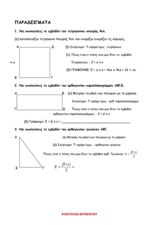 ΕΥΑΓΓΕΛΙΑ ΒΙΤΩΡΑΤΟΥ
ΠΑΡΑΔΕΙΓΜΑΤΑ
1. Να υπολογίσεις το εμβαδόν του τετραγώνου πλευράς 4εκ.
(α) κατασκευάζω τετράγωνο πλευράς 4εκ. και ονομάζω ονομάζω τις κορυφές.
Α Δ (β) Σκέφτομαι: Τι σχήμα έχω; -τετράγωνο.
(γ) Ποιος είναι ο τύπος που μου δίνει το εμβαδόν
Τετραγώνου; - Ε = α x α
(δ) ΓΡΑΦΟΥΜΕ: Ε = a x a = 4εκ x 4εκ = 16 τ. εκ.
Β Γ
2. Να υπολογίσεις το εμβαδόν του ορθογωνίου παραλληλογράμμου ΑΒΓΔ.
Α Β (α) Μετράω τα μήκη των πλευρών με το χάρακα.
Σκέφτομαι: Τι σχήμα έχω;- ορθ. παραλληλόγραμμο.
Γ Δ Ποιος είναι ο τύπος που μου δίνει το εμβαδόν
ορθογωνίου παραλληλογράμμου; - Ε = β x υ
(β) Γράφουμε: Ε = β x υ = __________________________________ .
3. Να υπολογίσεις το εμβαδόν του ορθογωνίου τριγώνου ΑΒΓ.
Α (α) Μετράω τα μήκη των πλευρών με το χάρακα.
(β) Σκέφτομαι: Τι σχήμα έχω; - ορθογώνιο τρίγωνο.
Ποιος είναι ο τύπος που μου δίνει το εμβαδόν ορθ. Τριγώνου;
2
 
 
Β Γ
2
 
  
4 εκ
 