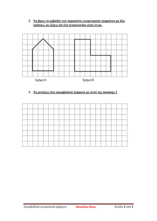 Ισοεμβαδικά γεωμετρικά σχήματα Βαλασίδης Νίκος Σελίδα 2 από 2
2. Να βρεις το εμβαδόν των παρακάτω γεωμετρικών σχημάτων με δύο
τρόπους, αν ξέρεις ότι ένα τετραγωνάκι είναι 1τ.εκ.
3. Να φτιάξεις δύο ισοεμβαδικά σχήματα με αυτά της άσκησης 2
Σχήμα Α Σχήμα Β
 