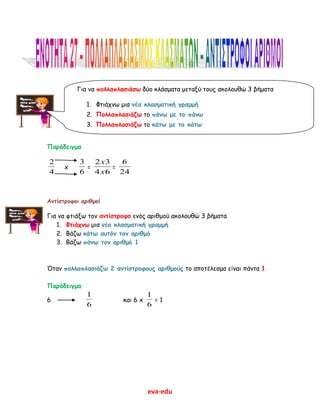 eva-edu
Παράδειγμα
4
2
x
6
3
=
64
32
x
x
=
24
6
Αντίστροφοι αριθμοί
Για να φτιάξω τον αντίστροφο ενός αριθμού ακολουθώ 3 βήματα
1. Φτιάχνω μια νέα κλασματική γραμμή
2. Βάζω κάτω αυτόν τον αριθμό
3. Βάζω πάνω τον αριθμό 1
Όταν πολλαπλασιάζω 2 αντίστροφους αριθμούς το αποτέλεσμα είναι πάντα 1
Παράδειγμα
6
6
1
και 6 x
6
1
= 1
Για να πολλαπλασιάσω δύο κλάσματα μεταξύ τους ακολουθώ 3 βήματα
1. Φτιάχνω μια νέα κλασματική γραμμή
2. Πολλαπλασιάζω το πάνω με το πάνω
3. Πολλαπλασιάζω το κάτω με το κάτω
 