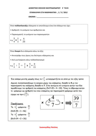 Ιωακειμίδης Παύλος
ΔΗΜΟΤΙΚΟ ΣΧΟΛΕΙΟ ΜΑΥΡΟΔΕΝΔΡΙΟΥ Ε` ΤΑΞΗ
ΕΠΑΝΑΛΗΨΗ ΣΤΑ ΜΑΘΗΜΑΤΙΚΑ , 1 / 3 / 2012
ΟΝΟΜΑ : _________________________________
Όταν πολλαπλασιάζω κλάσματα το αποτέλεσμα είναι ένα κλάσμα που έχει:
• Αριθμητή: το γινόμενο των αριθμητών και
• Παρανομαστή: το γινόμενο των παρανομαστών
π.χ x =
Όταν διαιρώ δυο κλάσματα κάνω τα εξής:
• Αντιστρέφω τους όρους του δεύτερου κλάσματος και
• Αντί για διαίρεση κάνω πολλαπλασιασμό
π.χ x =
 