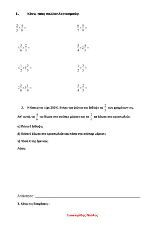 Ιωακειμίδης Παύλος
1. Κάνω τους πολλαπλασιασμούς:
2 4
5 8
 
6 8
7 9
 
5 2
4
6 3
 
3 4
2
4 5
 
1 3
4 5
2 5
 
1 3
2 5
 
5 1
2 3
6 4
 
3 2
4 5
 
2. Η Κατερίνα είχε 250 €. Βγήκε για ψώνια και ξόδεψε τα
5
2
των χρημάτων της.
Απ’ αυτά, τα
6
4
τα έδωσε στο σούπερ μάρκετ και τα
6
2
τα έδωσε στο κρεοπωλείο.
α) Πόσα € ξόδεψε;
β) Πόσα € έδωσε στο κρεοπωλείο και πόσα στο σούπερ μάρκετ ;
γ) Πόσα € της έμειναν;
Λύση:
Απάντηση: _______________________________________________________
3. Κάνω τις διαιρέσεις :
 