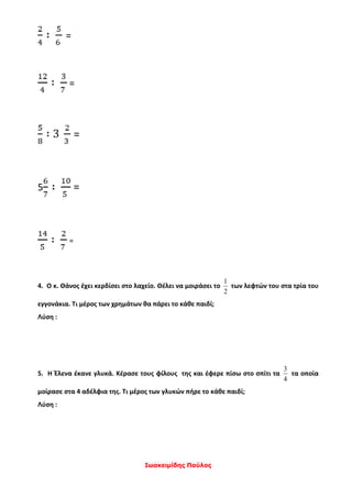 Ιωακειμίδης Παύλος
=
=
=
5 =
=
4. Ο κ. Θάνος έχει κερδίσει στο λαχείο. Θέλει να μοιράσει το
2
1
των λεφτών του στα τρία του
εγγονάκια. Τι μέρος των χρημάτων θα πάρει το κάθε παιδί;
Λύση :
5. Η Έλενα έκανε γλυκά. Κέρασε τους φίλους της και έφερε πίσω στο σπίτι τα
4
3
τα οποία
μοίρασε στα 4 αδέλφια της. Τι μέρος των γλυκών πήρε το κάθε παιδί;
Λύση :
 