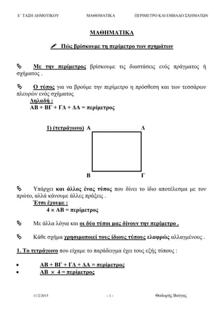 Ε΄ ΤΑΞΗ ΔΗΜΟΤΙΚΟΥ ΜΑΘΗΜΑΤΙΚΑ ΠΕΡΙΜΕΤΡΟ ΚΑΙ ΕΜΒΑΔΟ ΣΧΗΜΑΤΩΝ
11/2/2015 - 1 - Θοδωρής Βούγας
ΜΑΘΗΜΑΤΙΚΑ
 Πώς βρίσκουμε τη περίμετρο των σχημάτων
 Με την περίμετρος βρίσκουμε τις διαστάσεις ενός πράγματος ή
σχήματος .
 Ο τύπος για να βρούμε την περίμετρο η πρόσθεση και των τεσσάρων
πλευρών ενός σχήματος
Δηλαδή :
ΑΒ + ΒΓ + ΓΔ + ΔΑ = περίμετρος
1) (τετράγωνο) Α Δ
Β Γ
 Υπάρχει και άλλος ένας τύπος που δίνει το ίδιο αποτέλεσμα με τον
πρώτο, αλλά κάνουμε άλλες πράξεις .
Έτσι έχουμε :
4  ΑΒ = περίμετρος
 Με άλλα λόγια και οι δύο τύποι μας δίνουν την περίμετρο .
 Κάθε σχήμα χρησιμοποιεί τους ίδιους τύπους ελαφρώς αλλαγμένους .
1. Το τετράγωνο που είχαμε το παράδειγμα έχει τους εξής τύπους :
 ΑΒ + ΒΓ + ΓΔ + ΔΑ = περίμετρος
 ΑΒ  4 = περίμετρος
 