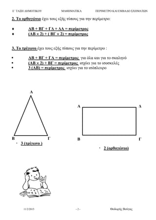 Ε΄ ΤΑΞΗ ΔΗΜΟΤΙΚΟΥ ΜΑΘΗΜΑΤΙΚΑ ΠΕΡΙΜΕΤΡΟ ΚΑΙ ΕΜΒΑΔΟ ΣΧΗΜΑΤΩΝ
11/2/2015 - 2 - Θοδωρής Βούγας
2. Το ορθογώνιο έχει τους εξής τύπους για την περίμετρο:
 ΑΒ + ΒΓ + ΓΔ + ΔΑ = περίμετρος
 (ΑΒ  2) + ( ΒΓ  2) = περίμετρος
3. Το τρίγωνο έχει τους εξής τύπους για την περίμετρο :
 ΑΒ + ΒΓ + ΓΑ = περίμετρος για όλα και για το σκαληνό
 (ΑΒ  2) + ΒΓ = περίμετρος ισχύει για το ισοσκελές
 3 (ΑΒ) = περίμετρος ισχύει για το ισόπλευρο
Α
Β Γ
 3 (τρίγωνο )
 2 (ορθογώνιο)
Α Δ
Β Γ
 