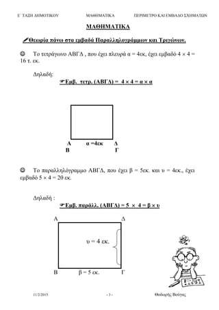 Ε΄ ΤΑΞΗ ΔΗΜΟΤΙΚΟΥ ΜΑΘΗΜΑΤΙΚΑ ΠΕΡΙΜΕΤΡΟ ΚΑΙ ΕΜΒΑΔΟ ΣΧΗΜΑΤΩΝ
11/2/2015 - 3 - Θοδωρής Βούγας
ΜΑΘΗΜΑΤΙΚΑ
Θεωρία πάνω στα εμβαδά Παραλληλογράμμων και Τριγώνων.
 Το τετράγωνο ΑΒΓΔ , που έχει πλευρά α = 4εκ, έχει εμβαδό 4  4 =
16 τ. εκ.
Δηλαδή:
Εμβ. τετρ. (ΑΒΓΔ) = 4  4 = α  α
Α α =4εκ Δ
Β Γ
 Το παραλληλόγραμμο ΑΒΓΔ, που έχει β = 5εκ. και υ = 4εκ., έχει
εμβαδό 5  4 = 20 εκ.
Δηλαδή :
Εμβ. παράλλ. (ΑΒΓΔ) = 5  4 = β  υ
A Δ
Β β = 5 εκ. Γ
υ = 4 εκ.
 