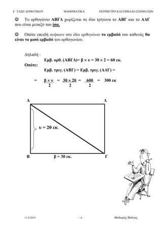 Ε΄ ΤΑΞΗ ΔΗΜΟΤΙΚΟΥ ΜΑΘΗΜΑΤΙΚΑ ΠΕΡΙΜΕΤΡΟ ΚΑΙ ΕΜΒΑΔΟ ΣΧΗΜΑΤΩΝ
11/2/2015 - 4 - Θοδωρής Βούγας
 Το ορθογώνιο ΑΒΓΔ χωρίζεται σε δύο τρίγωνα το ΑΒΓ και το ΑΔΓ
που είναι μεταξύ του ίσα.
 Οπότε επειδή ανήκουν στο ίδιο ορθογώνιο το εμβαδό του καθενός θα
είναι το μισό εμβαδό του ορθογωνίου.
Δηλαδή :
Εμβ. ορθ. (ΑΒΓΔ)= β  υ = 30  2 = 60 εκ.
Οπότε:
Εμβ. τριγ. (ΑΒΓ) = Εμβ. τριγ. (ΑΔΓ) =
= β  υ = 30  20 = 600 = 300 εκ
2 2 2
Α Δ
Β β = 30 εκ. Γ
υ = 20 εκ.
 