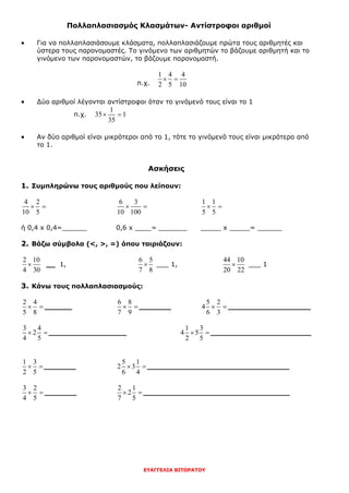 ΕΥΑΓΓΕΛΙΑ ΒΙΤΩΡΑΤΟΥ
Πολλαπλασιασμός Κλασμάτων- Αντίστροφοι αριθμοί
 Για να πολλαπλασιάσουμε κλάσματα, πολλαπλασιάζουμε πρώτα τους αριθμητές και
ύστερα τους παρονομαστές. Το γινόμενο των αριθμητών το βάζουμε αριθμητή και το
γινόμενο των παρονομαστών, το βάζουμε παρονομαστή.
π.χ.
1 4 4
2 5 10
 
 Δύο αριθμοί λέγονται αντίστροφοι όταν το γινόμενό τους είναι το 1
π.χ.
1
35 1
35
 
 Αν δύο αριθμοί είναι μικρότεροι από το 1, τότε το γινόμενό τους είναι μικρότερο από
το 1.
Ασκήσεις
1. Συμπληρώνω τους αριθμούς που λείπουν:
4 2
10 5
 
6 3
10 100
 
1 1
5 5
 
ή 0,4 x 0,4=______ 0,6 x ____= _______ _____ x _____= ______
2. Βάζω σύμβολα (<, >, =) όπου ταιριάζουν:
2 10
4 30
 __ 1,
6 5
7 8
 ___ 1,
44 10
20 22
 ___ 1
3. Κάνω τους πολλαπλασιασμούς:
2 4
5 8
  ______
6 8
7 9
 _______
5 2
4
6 3
  __________________
3 4
2
4 5
  _________________
1 3
4 5
2 5
  ______________________
1 3
2 5
  _______
5 1
2 3
6 4
 _______________________________
3 2
4 5
  _______
2 1
2
7 5
 ________________________________
 