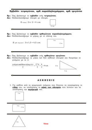 Τόνια
Εμβαδόν τετραγώνου, ορθ. παραλληλογράμμου, ορθ. τριγώνου
Ερ.: Πως βρίσκουμε το εμβαδόν ενός τετραγώνου;
Απ.: Πολλαπλασιάζουμε πλευρά με πλευρά.
Ε τετραγ.: 2 x 2 = 4 τ.εκ.
2 τ.εκ.
Ερ.: Πως βρίσκουμε το εμβαδόν ορθογώνιου παραλληλογράμμου;
Απ.: Πολλαπλασιάζουμε το μήκος με το πλάτος του.
Ε ορθ. παρ/μου: 3 x 1,5 = 4,5 τ.εκ.
Ερ.: Πως βρίσκουμε το εμβαδόν ενός ορθογώνιο τριγώνου;
Απ.: Πολλαπλασιάζουμε τα μήκη των δύο κάθετων πλευρών και διαιρούμε το
γινόμενο με το 2.
..4
2
8
2
4*2
2



ώάό
2 εκ.
4 εκ.
Α Σ Κ Η Σ Ε Ι Σ
1. Για καθένα από τα γεωμετρικά σχήματα που δίνονται να αναγνωρίσεις το
είδος του, να υπολογίσεις τα μήκη των πλευρών που λείπουν και να
υπολογίσεις την περίμετρό του.
3 εκ.
1,5 εκ.
2 εκ.
4 εκ.
1,5 εκ
2 εκ.
 