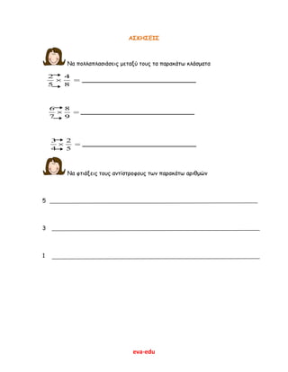 eva-edu
ΑΣΚΗΣΕΙΣ
Να πολλαπλασιάσεις μεταξύ τους τα παρακάτω κλάσματα
2 4
5 8
  _______________________________
6 8
7 9
  _______________________________
3 2
4 5
  _______________________________
Να φτιάξεις τους αντίστροφους των παρακάτω αριθμών
5
3
1
 