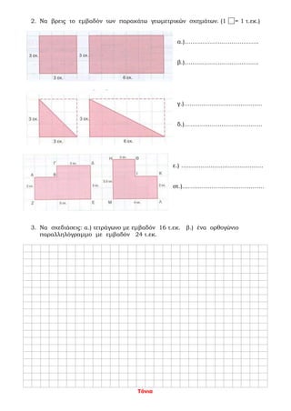 Τόνια
2. Να βρεις το εμβαδόν των παρακάτω γεωμετρικών σχημάτων. (1 = 1 τ.εκ.)
α.)………………………………..
β.)………………………………..
γ.)………………………………….
δ.)………………………………….
ε.) ……………………………………
στ.)……………………………………
3. Να σχεδιάσεις: α.) τετράγωνο με εμβαδόν 16 τ.εκ. β.) ένα ορθογώνιο
παραλληλόγραμμο με εμβαδόν 24 τ.εκ.
 