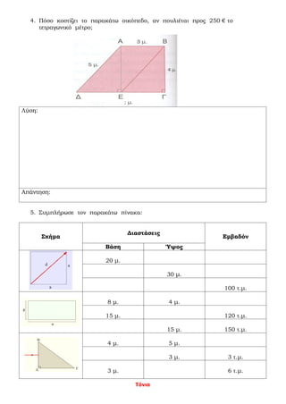 Τόνια
4. Πόσο κοστίζει το παρακάτω οικόπεδο, αν πουλιέται προς 250 € το
τετραγωνικό μέτρο;
Λύση:
Απάντηση:
5. Συμπλήρωσε τον παρακάτω πίνακα:
Σχήμα
Διαστάσεις
Εμβαδόν
Βάση Ύψος
20 μ.
30 μ.
100 τ.μ.
8 μ. 4 μ.
15 μ. 120 τ.μ.
15 μ. 150 τ.μ.
4 μ. 5 μ.
3 μ. 3 τ.μ.
3 μ. 6 τ.μ.
 