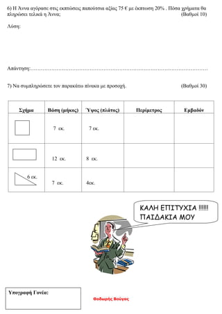 Θοδωρής Βούγας
6) Η Άννα αγόρασε στις εκπτώσεις παπούτσια αξίας 75 € με έκπτωση 20% . Πόσα χρήματα θα
πληρώσει τελικά η Άννα; (Βαθμοί 10)
Λύση:
Απάντηση:…………………………………………………………………………………………
7) Να συμπληρώσετε τον παρακάτω πίνακα με προσοχή. (Βαθμοί 30)
Σχήμα Βάση (μήκος) Ύψος (πλάτος) Περίμετρος Εμβαδόν
7 εκ. 7 εκ.
12 εκ. 8 εκ.
6 εκ.
7 εκ. 4εκ.
ΚΑΛΗ ΕΠΙΤΥΧΙΑ !!!!!!
ΠΑΙΔΑΚΙΑ ΜΟΥ
Υπογραφή Γονέα:
 