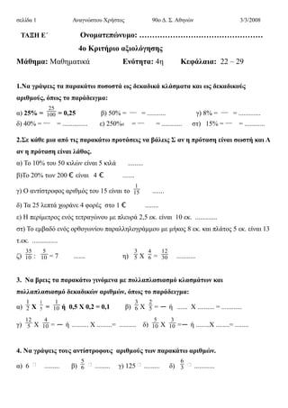 σελίδα 1 Αναγνώστου Χρήστος 90ο Δ. Σ. Αθηνών 3/3/2008
ΤΑΞΗ Ε΄ Ονοματεπώνυμο: …………………………………………
4o Κριτήριο αξιολόγησης
Μάθημα: Μαθηματικά Ενότητα: 4η Κεφάλαια: 22 – 29
1.Να γράψεις τα παρακάτω ποσοστά ως δεκαδικά κλάσματα και ως δεκαδικούς
αριθμούς, όπως το παράδειγμα:
α) 25% =
25
100 = 0,25 β) 50% = ― = ........... γ) 8% = ― = .............
δ) 40% = ― = ............... ε) 250%0 = ― = ............ στ) 15% = ― = ............
2.Σε κάθε μια από τις παρακάτω προτάσεις να βάλεις Σ αν η πρόταση είναι σωστή και Λ
αν η πρόταση είναι λάθος.
α) Το 10% του 50 κιλών είναι 5 κιλά .........
β)Το 20% των 200 € είναι 4 € .......
γ) Ο αντίστροφος αριθμός του 15 είναι το
1
15 .......
δ) Τα 25 λεπτά χωράνε 4 φορές στο 1 € ........
ε) Η περίμετρος ενός τετραγώνου με πλευρά 2,5 εκ. είναι 10 εκ. .............
στ) Το εμβαδό ενός ορθογωνίου παραλληλογράμμου με μήκος 8 εκ. και πλάτος 5 εκ. είναι 13
τ.εκ. ...............
ζ)
35
10 :
5
10 = 7 ....... η)
3
5 Χ
4
6 =
12
30 ...........
3. Να βρεις τα παρακάτω γινόμενα με πολλαπλασιασμό κλασμάτων και
πολλαπλασιασμό δεκαδικών αριθμών, όπως το παράδειγμα:
α)
1
2 Χ
1
5 =
1
10 ή 0,5 Χ 0,2 = 0,1 β)
3
6 Χ
2
5 = ― ή ...... Χ .......... = ............
γ)
12
5 Χ
4
10 = ― ή .......... Χ .........= .......... δ)
5
10 Χ
3
10 =― ή ........Χ ........= ........
4. Να γράψεις τους αντίστροφους αριθμούς των παρακάτω αριθμών.
α) 6 ......... β)
5
6 ......... γ) 125 ......... δ)
6
3 ............
 