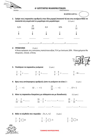 ΓΙΑΝΝΗΣ ΜΑΥΡΟΖΟΥΜΗΣ
4ο ΚΡΙΤΗΡΙΟ ΜΑΘΗΜΑΤΙΚΩΝ
ΟΝΟΜΑ : ……………………………………………………………………………………………… ΗΜΕΡΟΜΗΝΙΑ : ………………………………
ΒΑΘΜΟΛΟΓΙΑ:
1. Γράψε τους παρακάτω αριθμούς στην ίδια μορφή (ποσοστό %) και στη συνέχεια βάλε τα
ποσοστά στη σειρά από το μικρότερο στο μεγαλύτερο: (1,5 μον.)
0,25
100
28
0,3 32%
10
2
........... ............. ............ ............ ............
................< ...................< ..................< ..................< ....................
2. ΠΡΟΒΛΗΜΑ (1 μον.)
Η Άννα αγόρασε στις εκπτώσεις παπούτσια αξίας 75 € με έκπτωση 20% . Πόσα χρήματα θα
πληρώσει, τελικά, η Άννα;
3. Υπολόγισε τα παρακάτω γινόμενα: (1 μον.)
8
2
.
6
7
= .........
5
4
.
8
6
= ...........
9
4
.
5
8
= ............
6
5
. 8 = ...........
4. Βρες τους αντίστροφους αριθμούς ώστε το γινόμενο να είναι 1 : (1 μον.)
4
3
. = 1 12 . = 1
30
25
. = 1 . 17 = 1
5. Κάνε τις παρακάτω διαιρέσεις με κλάσματα και με δεκαδικούς: (1,5 μον.)
10
6
:
10
3
= ..........
10
16
:
5
2
= ........ : ......... = ...........
10
18
:
10
3
= ............
............ : ........... = ........... ............ : ............ = .............. ........... : ........... = .............
6. Βάλε το σύμβολο που ταιριάζει: ( <, > , = ) (1 μον.)
5
3
.
8
6
1
9
7
.
2
3
1
2
2
.
9
9
1
 
