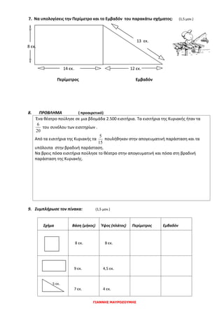 ΓΙΑΝΝΗΣ ΜΑΥΡΟΖΟΥΜΗΣ
7. Να υπολογίσεις την Περίμετρο και το Εμβαδόν του παρακάτω σχήματος: (1,5 μον.)
13 εκ.
8 εκ.
14 εκ. 12 εκ.
Περίμετρος Εμβαδόν
8. ΠΡΟΒΛΗΜΑ ( προαιρετικό)
Ένα θέατρο πούλησε σε μια βδομάδα 2.500 εισιτήρια. Τα εισιτήρια της Κυριακής ήταν τα
20
6
του συνόλου των εισιτηρίων .
Από τα εισιτήρια της Κυριακής τα
15
5
πουλήθηκαν στην απογευματινή παράσταση και τα
υπόλοιπα στην βραδινή παράσταση.
Να βρεις πόσα εισιτήρια πούλησε το θέατρο στην απογευματινή και πόσα στη βραδινή
παράσταση της Κυριακής.
9. Συμπλήρωσε τον πίνακα: (1,5 μον.)
Σχήμα Βάση (μήκος) Ύψος (πλάτος) Περίμετρος Εμβαδόν
8 εκ. 8 εκ.
9 εκ. 4,5 εκ.
5 εκ.
7 εκ. 4 εκ.
 
