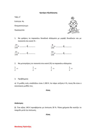 Θανάσης Πρέντζας
Κριτήριο Αξιολόγησης
Τάξη: Ε΄
Ενότητα: 4η
Ονοματεπώνυμο:
Ημερομηνία:
1. Να γράψεις τα παρακάτω δεκαδικά κλάσματα με μορφή δεκαδικών και με
ποσοστά στα εκατό % :
= .......... ή ..........
= .......... ή ..........
= .......... ή ..........
= .......... ή ..........
2. Να μετατρέψεις σε ποσοστά στα εκατό (%) τα παρακάτω κλάσματα:
3. Προβλήματα
α) Ο μισθός ενός υπαλλήλου είναι 1.300 €. Αν πάρει αύξηση 4 %, ποιος θα είναι ο
καινούριος μισθός του;
Λύση
Απάντηση:
β) Ένα αξίας 140 € προσφέρεται με έκπτωση 30 %. Πόσα χρήματα θα κοστίζει το
παιχνίδι μετά την έκπτωση;
Λύση
 