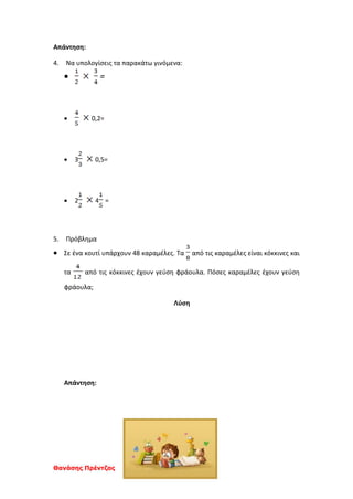 Θανάσης Πρέντζας
Απάντηση:
4. Να υπολογίσεις τα παρακάτω γινόμενα:
 =
 0,2=
 3 0,5=
 2 4 =
5. Πρόβλημα
 Σε ένα κουτί υπάρχουν 48 καραμέλες. Τα από τις καραμέλες είναι κόκκινες και
τα από τις κόκκινες έχουν γεύση φράουλα. Πόσες καραμέλες έχουν γεύση
φράουλα;
Λύση
Απάντηση:
 