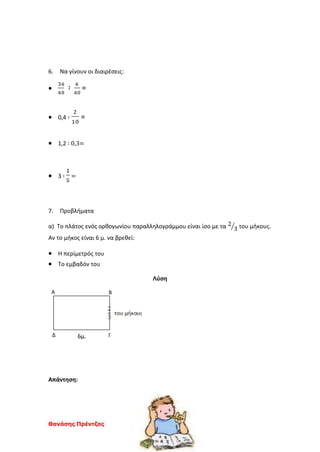Θανάσης Πρέντζας
6. Να γίνουν οι διαιρέσεις:
 =
 0,4 ∶ =
 1,2 ∶ 0,3=
 3 ∶ =
7. Προβλήματα
α) Το πλάτος ενός ορθογωνίου παραλληλογράμμου είναι ίσο με τα του μήκους.
Αν το μήκος είναι 6 μ. να βρεθεί:
 Η περίμετρός του
 Το εμβαδόν του
Λύση
6μ.
Απάντηση:
Α Β
ΓΔ
 