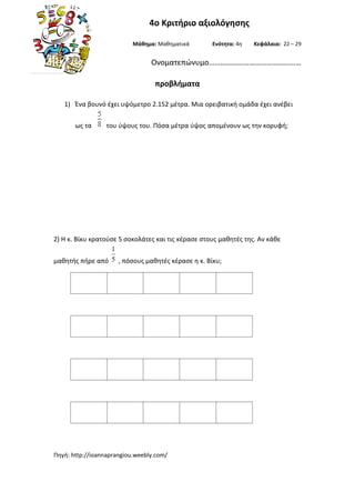 Πηγή: http://ioannaprangiou.weebly.com/
4o Κριτήριο αξιολόγησης
Μάθημα: Μαθηματικά Ενότητα: 4η Κεφάλαια: 22 – 29
Ονοματεπώνυμο…………………………………………
προβλήματα
1) Ένα βουνό έχει υψόμετρο 2.152 μέτρα. Μια ορειβατική ομάδα έχει ανέβει
ως τα του ύψους του. Πόσα μέτρα ύψος απομένουν ως την κορυφή;
2) Η κ. Βίκυ κρατούσε 5 σοκολάτες και τις κέρασε στους μαθητές της. Αν κάθε
μαθητής πήρε από 5
1
, πόσους μαθητές κέρασε η κ. Βίκυ;
 