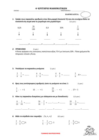 ΓΙΑΝΝΗΣ ΜΑΥΡΟΖΟΥΜΗΣ
4ο ΚΡΙΤΗΡΙΟ ΜΑΘΗΜΑΤΙΚΩΝ
ΟΝΟΜΑ : ……………………………………………………………………………………………… ΗΜΕΡΟΜΗΝΙΑ : ………………………………
ΒΑΘΜΟΛΟΓΙΑ:
1. Γράψε τους παρακάτω αριθμούς στην ίδια μορφή (ποσοστό %) και στη συνέχεια βάλε τα
ποσοστά στη σειρά από το μικρότερο στο μεγαλύτερο: (1,5 μον.)
0,25
100
28
0,3 32%
10
2
........... ............. ............ ............ ............
................< ...................< ..................< ..................< ....................
2. ΠΡΟΒΛΗΜΑ (1 μον.)
Η Άννα αγόρασε στις εκπτώσεις παπούτσια αξίας 75 € με έκπτωση 20% . Πόσα χρήματα θα
πληρώσει τελικά η Άννα;
3. Υπολόγισε τα παρακάτω γινόμενα: (1 μον.)
8
2
.
6
7
= .........
5
4
.
8
6
= ...........
9
4
.
5
8
= ............
6
5
. 8 = ...........
4. Βρες τους αντίστροφους αριθμούς ώστε το γινόμενο να είναι 1 : (1 μον.)
4
3
. = 1 12 . = 1
30
25
. = 1 . 17 = 1
5. Κάνε τις παρακάτω διαιρέσεις με κλάσματα και με δεκαδικούς: (1,5 μον.)
10
6
:
10
3
= ..........
10
16
:
5
2
= ........ : ......... = ...........
10
18
:
10
3
= ............
............ : ........... = ........... ............ : ............ = .............. ........... : ........... = .............
6. Βάλε το σύμβολο που ταιριάζει: ( <, > , = ) (0,5 μον.)
5
3
.
8
6
1
9
7
.
2
3
1
2
2
.
9
9
1
 