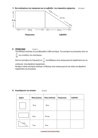 ΓΙΑΝΝΗΣ ΜΑΥΡΟΖΟΥΜΗΣ
7. Να υπολογίσεις την περίμετρο και το εμβαδόν του παρακάτω σχήματος: (1,5 μον.)
13 εκ.
8 εκ.
14 εκ. 12 εκ.
Περίμετρος Εμβαδόν
8. ΠΡΟΒΛΗΜΑ (1 μον. )
Ένα θέατρο πούλησε σε μια βδομάδα 2.500 εισιτήρια. Τα εισιτήρια της Κυριακής ήταν τα
20
6
του συνόλου των εισιτηρίων .
Από τα εισιτήρια της Κυριακής τα
15
5
πουλήθηκαν στην απογευματινή παράσταση και τα
υπόλοιπα στην βραδινή παράσταση.
Να βρεις πόσα εισιτήρια πούλησε το θέατρο στην απογευματινή και πόσα στη βραδινή
παράσταση της Κυριακής.
9. Συμπλήρωσε τον πίνακα: (1 μον.)
Σχήμα Βάση (μήκος) Ύψος (πλάτος) Περίμετρος Εμβαδόν
8 εκ. 8 εκ.
9 εκ. 4,5 εκ.
5 εκ.
7 εκ. 4 εκ.
 